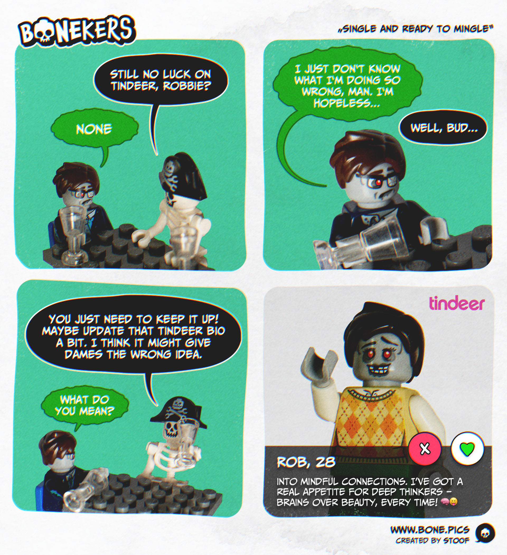 A four panel comic featuring a zombie in business attire with a sad look called Rob and our resident skeleton with a pirate hat - Skully. They're sitting on a table, drinking. In the first panel Skully asks "Still no luck on Tindeer, Robbie?" and the zombie answers "None". In the second panel the zombie says "I just don‘t know what I‘m doing so wrong, man. I‘m hopeless...". Skully answers in panel 3 "Well bud, you just need to keep it up! Maybe update that tindeer bio a bit. I think it might give dames the wrong idea.". Rob asks "What do you mean?". In panel 4 we see Rob's dating profile on the Tindeer app. In his picture he's dressed in a sweater, smiling at the camera with a decomposing smile that's missing a tooth. Below the buttons to approve or deny his request we can see his name, his age (28) and his description, which states "Into mindful connections. I’ve got a real appetite for deep thinkers – brains over beauty, every time!" and ends with a brain emoji and a tongue out smiling emoji.